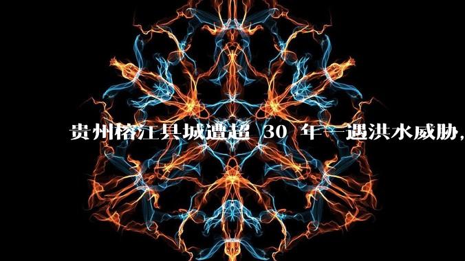 贵州榕江县城遭超 30 年一遇洪水威胁，最大商场被洪水淹没，目前当地情况如何？为什么此次洪水这么大？