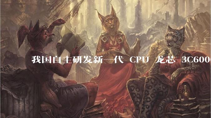 我国自主研发新一代 CPU 龙芯 3C6000 发布，不依赖国外授权技术和境外供应链，有何技术亮点？