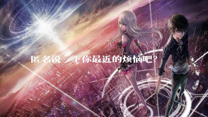 匿名说一下你最近的烦恼吧？