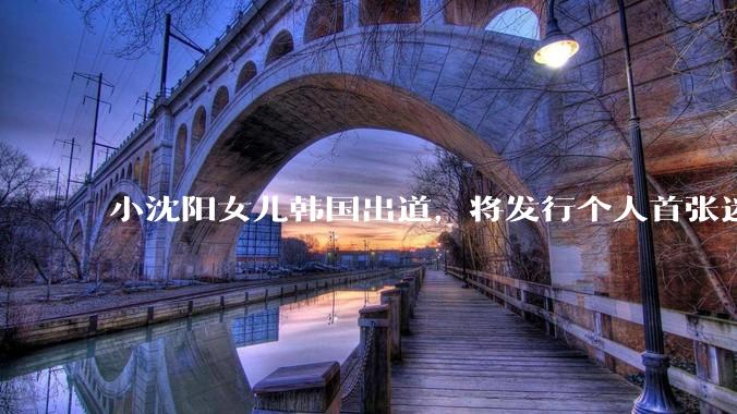 小沈阳女儿韩国出道，将发行个人首张迷你专辑，为什么选择韩国出道？你看好吗？