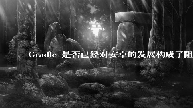 Gradle 是否已经对安卓的发展构成了阻碍？
