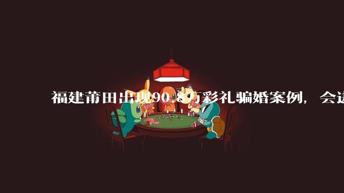 福建莆田出现90.8万彩礼骗婚案例，会进一步降低结婚率吗?
